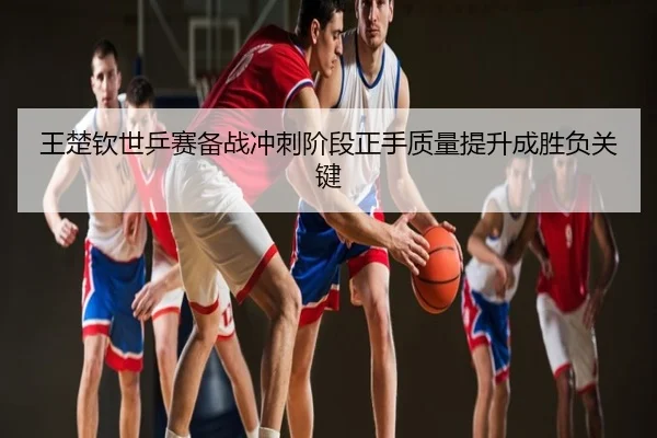 王楚钦世乒赛备战冲刺阶段正手质量提升成胜负关键